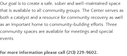 Our goal is to create a safe, sober and well-maintained space that is available to all community groups. The Center serves as both a catalyst and a resource for community recovery as well as an important home to community-building efforts. Three community spaces are available for meetings and special events. For more information please call (213) 229-9602.