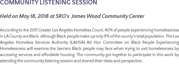 COMMUNITY LISTENING SESSION Held on May 18, 2018 at SRO's James Wood Community Center According to the 2017 Greater Los Angeles Homeless Count, 40% of people experiencing homelessness in LA County are Black, although Black people make up only 9% of the county's total population. The Los Angeles Homeless Services Authority (LAHSA) Ad Hoc Committee on Black People Experiencing Homelessness will examine the barriers Black people may face when trying to exit homelessness by accessing services and affordable housing. The community got together to participate in this work by attending the community listening session and shared their ideas and perspective.