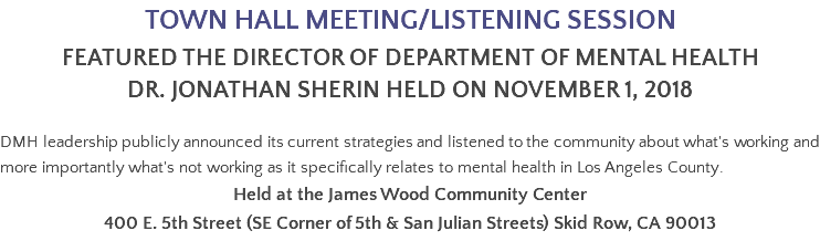 TOWN HALL MEETING/LISTENING SESSION FEATURED THE DIRECTOR OF DEPARTMENT OF MENTAL HEALTH DR. JONATHAN SHERIn held on November 1, 2018 DMH leadership publicly announced its current strategies and listened to the community about what's working and more importantly what's not working as it specifically relates to mental health in Los Angeles County. Held at the James Wood Community Center 400 E. 5th Street (SE Corner of 5th & San Julian Streets) Skid Row, CA 90013